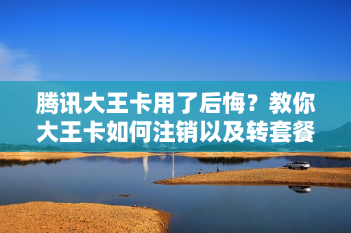 腾讯大王卡用了后悔？教你大王卡如何注销以及转套餐方法