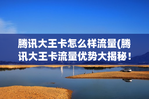 腾讯大王卡怎么样流量(腾讯大王卡流量优势大揭秘！)