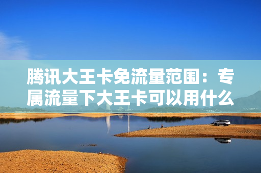 腾讯大王卡免流量范围：专属流量下大王卡可以用什么软件？