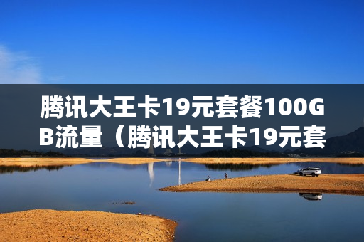 腾讯大王卡19元套餐100GB流量（腾讯大王卡19元套餐详情腾讯包括哪些）