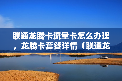 联通龙腾卡流量卡怎么办理，龙腾卡套餐详情（联通龙腾卡申请）