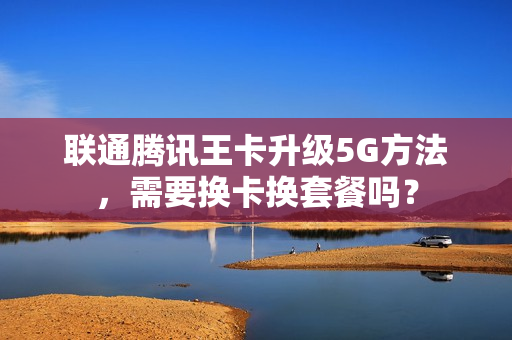 联通腾讯王卡升级5G方法，需要换卡换套餐吗？