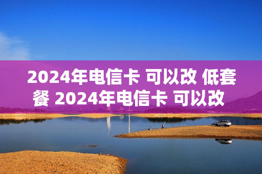 2024年电信卡 可以改 低套餐 2024年电信卡 可以改 低套餐吗