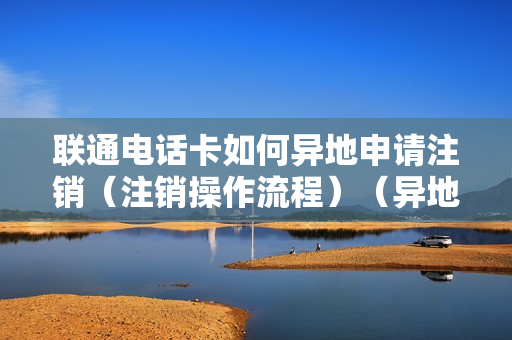 联通电话卡如何异地申请注销（注销操作流程）（异地联通卡怎么注销）