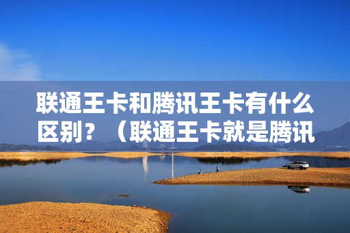 联通王卡和腾讯王卡有什么区别？（联通王卡就是腾讯王卡吗）