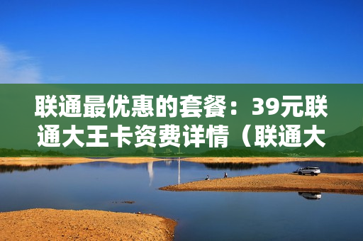 联通最优惠的套餐：39元联通大王卡资费详情（联通大王卡19元套餐选号）