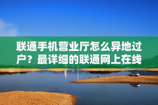 联通手机营业厅怎么异地过户？最详细的联通网上在线手厅过户教程