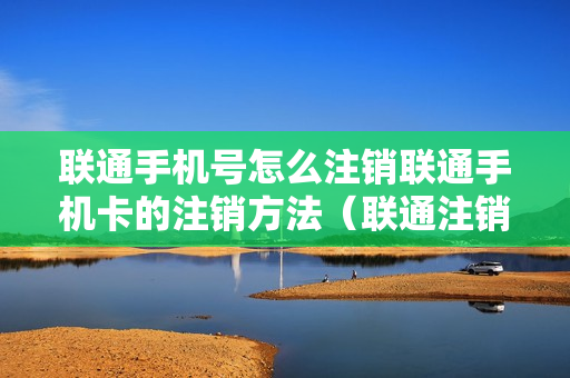 联通手机号怎么注销联通手机卡的注销方法（联通注销手机号码怎么注销教程）