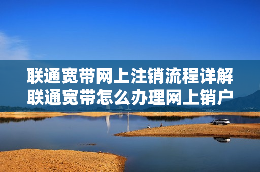 联通宽带网上注销流程详解联通宽带怎么办理网上销户（中国联通宽带怎么销户）