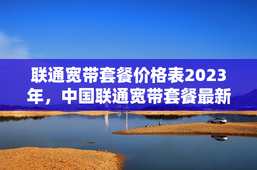 联通宽带套餐价格表2023年，中国联通宽带套餐最新资费一览表