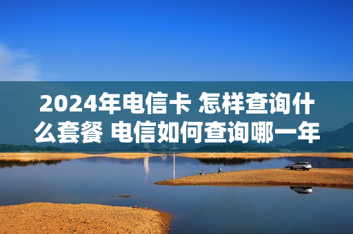 2024年电信卡 怎样查询什么套餐 电信如何查询哪一年办的