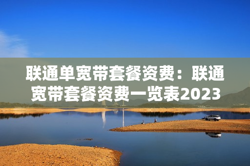 联通单宽带套餐资费：联通宽带套餐资费一览表2023（中国联通宽带套餐资费一览表2023）
