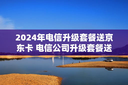 2024年电信升级套餐送京东卡 电信公司升级套餐送手机