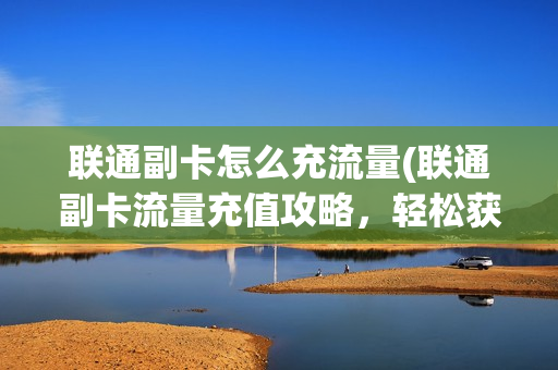 联通副卡怎么充流量(联通副卡流量充值攻略，轻松获取流量！)