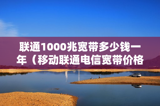 联通1000兆宽带多少钱一年（移动联通电信宽带价格表2023）