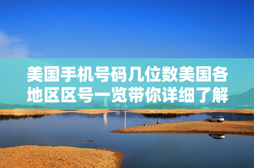 美国手机号码几位数美国各地区区号一览带你详细了解！（美国的手机号码几位数）