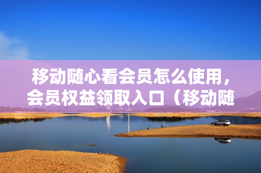 移动随心看会员怎么使用，会员权益领取入口（移动随心看会员权益领取后怎么用）