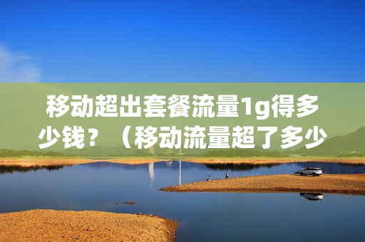 移动超出套餐流量1g得多少钱？（移动流量超了多少钱）