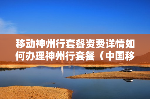 移动神州行套餐资费详情如何办理神州行套餐（中国移动神州行所有套餐介绍）
