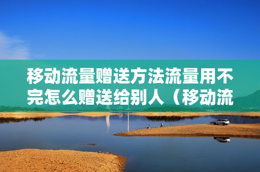 移动流量赠送方法流量用不完怎么赠送给别人（移动流量如何赠送）