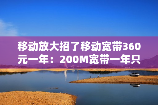 移动放大招了移动宽带360元一年：200M宽带一年只需360元！（移动180元宽带）