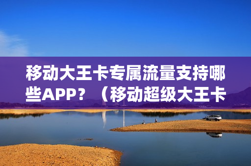 移动大王卡专属流量支持哪些APP？（移动超级大王卡定向流量app有哪些）