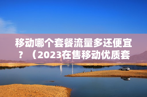 移动哪个套餐流量多还便宜？（2023在售移动优质套餐介绍）