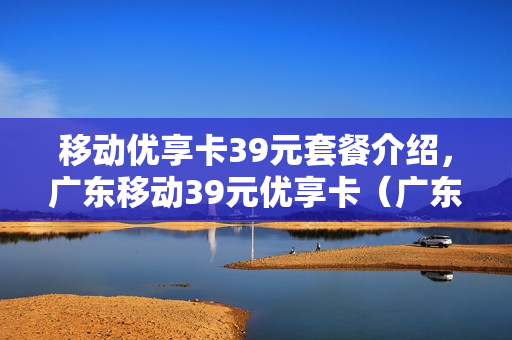 移动优享卡39元套餐介绍，广东移动39元优享卡（广东中国移动39元优享套餐介绍）