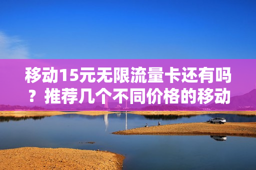移动15元无限流量卡还有吗？推荐几个不同价格的移动流量卡套餐！