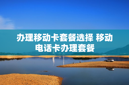 办理移动卡套餐选择 移动电话卡办理套餐