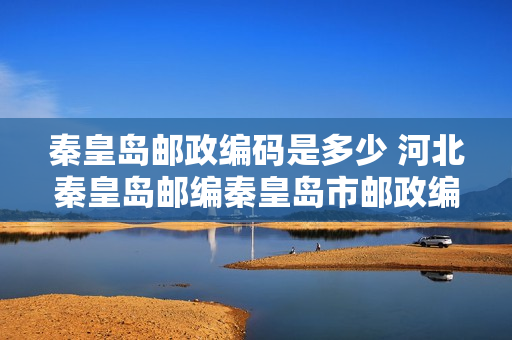 秦皇岛邮政编码是多少 河北秦皇岛邮编秦皇岛市邮政编码河北省秦皇岛市邮编
