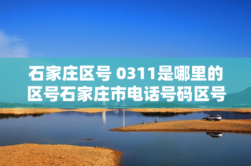 石家庄区号 0311是哪里的区号石家庄市电话号码区号是多少（石家庄0311是哪个区）