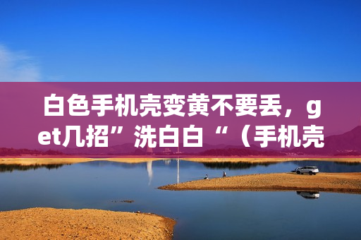 白色手机壳变黄不要丢，get几招”洗白白“（手机壳变黄了怎么办）