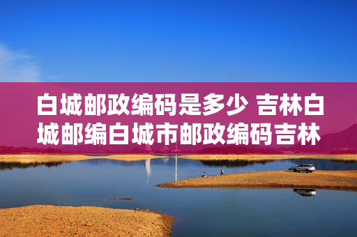 白城邮政编码是多少 吉林白城邮编白城市邮政编码吉林省白城市邮编