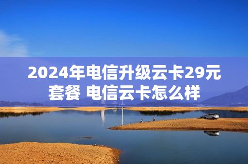 2024年电信升级云卡29元套餐 电信云卡怎么样