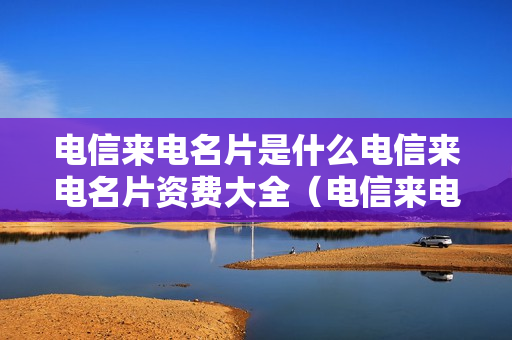 电信来电名片是什么电信来电名片资费大全（电信来电名片怎么设定名片信息）