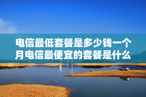 电信最低套餐是多少钱一个月电信最便宜的套餐是什么？（电信最优惠的套餐是多少）