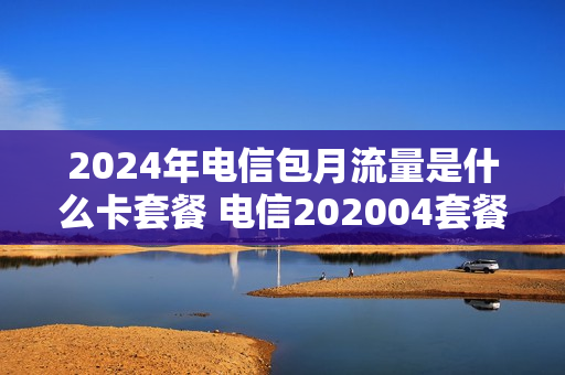 2024年电信包月流量是什么卡套餐 电信202004套餐