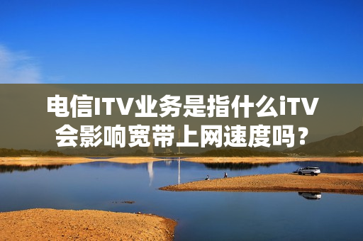 电信ITV业务是指什么iTV会影响宽带上网速度吗？