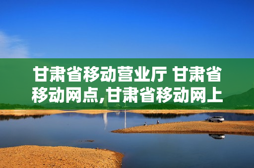 甘肃省移动营业厅 甘肃省移动网点,甘肃省移动网上营业厅
