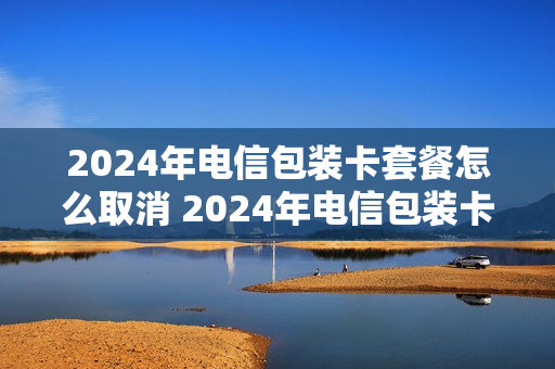 2024年电信包装卡套餐怎么取消 2024年电信包装卡套餐怎么取消订单
