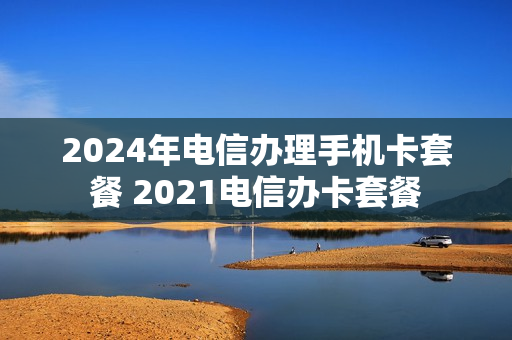 2024年电信办理手机卡套餐 2021电信办卡套餐