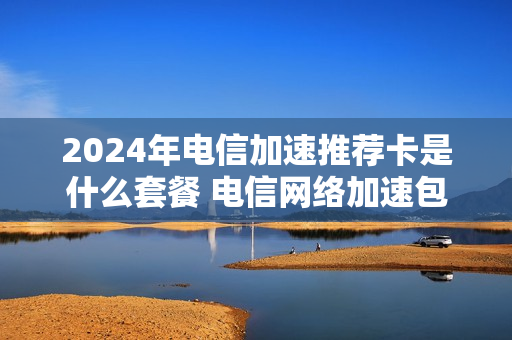 2024年电信加速推荐卡是什么套餐 电信网络加速包