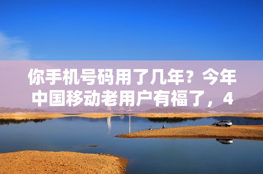 你手机号码用了几年？今年中国移动老用户有福了，4个特权可享受