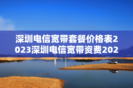 深圳电信宽带套餐价格表2023深圳电信宽带资费2023最新版（深圳电信宽带套餐价格表2023年）