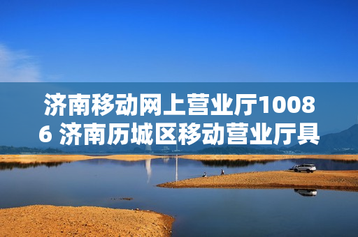 济南移动网上营业厅10086 济南历城区移动营业厅具体位置（济南历城移动营业厅地址）