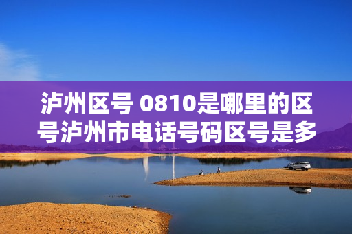 泸州区号 0810是哪里的区号泸州市电话号码区号是多少