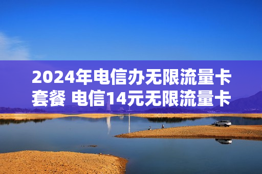 2024年电信办无限流量卡套餐 电信14元无限流量卡