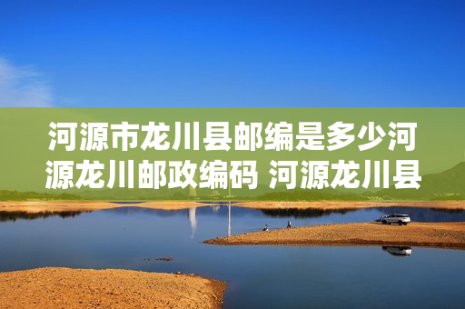 河源市龙川县邮编是多少河源龙川邮政编码 河源龙川县邮编