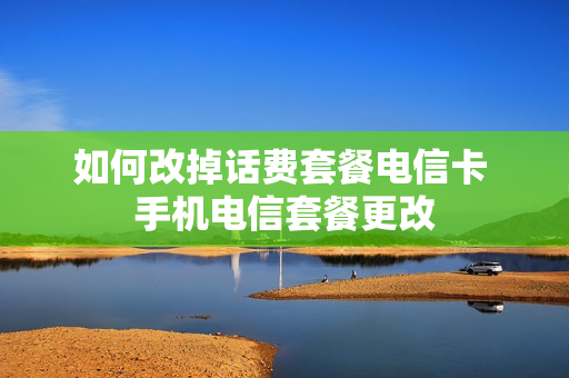 如何改掉话费套餐电信卡 手机电信套餐更改